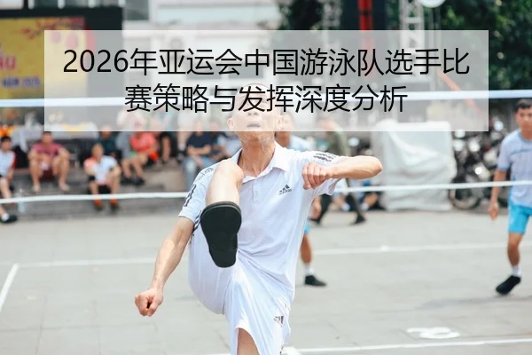 2026年亚运会中国游泳队选手比赛策略与发挥深度分析