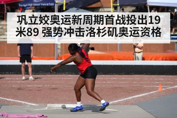 巩立姣奥运新周期首战投出19米89 强势冲击洛杉矶奥运资格