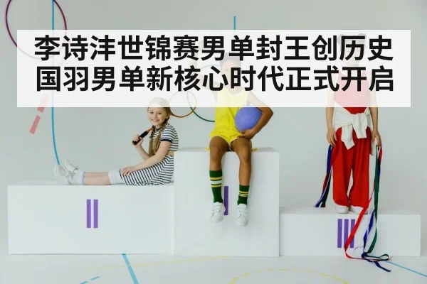 李诗沣世锦赛男单封王创历史 国羽男单新核心时代正式开启