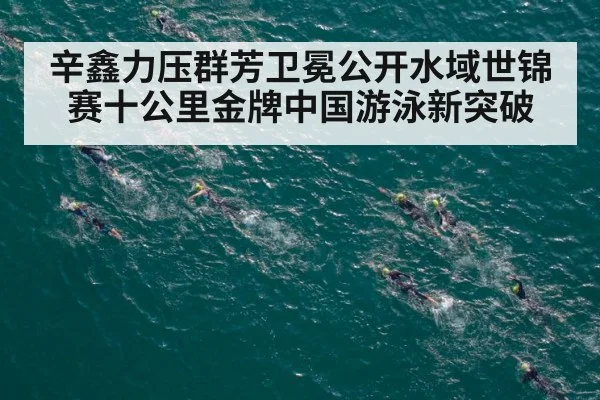 辛鑫力压群芳卫冕公开水域世锦赛十公里金牌中国游泳新突破